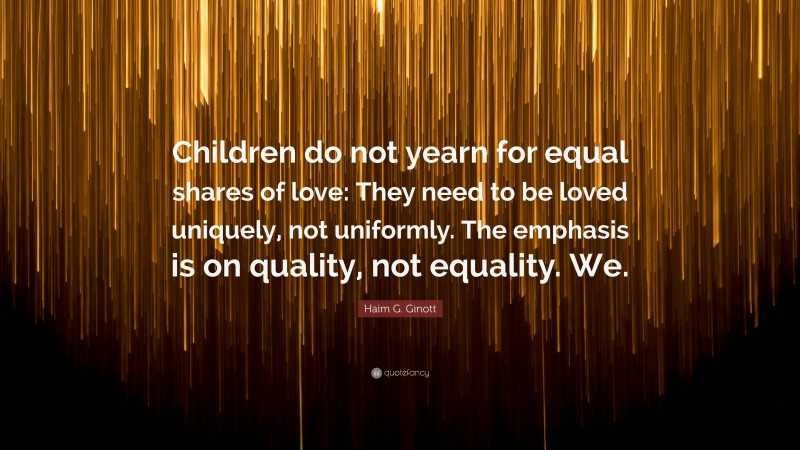 Haim G. Ginott Quote: “Children do not yearn for equal shares of love: They need to be loved uniquely, not uniformly. The emphasis is on quality, not equality. We.”