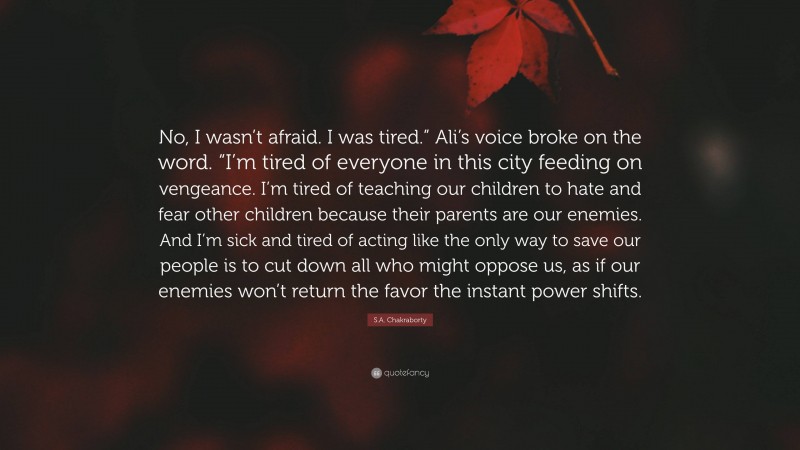 S.A. Chakraborty Quote: “No, I wasn’t afraid. I was tired.” Ali’s voice broke on the word. “I’m tired of everyone in this city feeding on vengeance. I’m tired of teaching our children to hate and fear other children because their parents are our enemies. And I’m sick and tired of acting like the only way to save our people is to cut down all who might oppose us, as if our enemies won’t return the favor the instant power shifts.”