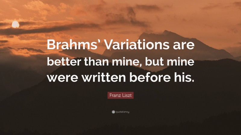Franz Liszt Quote: “Brahms’ Variations are better than mine, but mine were written before his.”