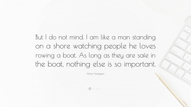 Anne Youngson Quote: “But I do not mind. I am like a man standing on a shore watching people he loves rowing a boat. As long as they are safe in the boat, nothing else is so important.”