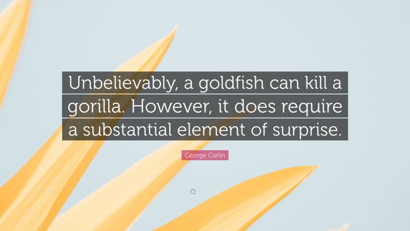 George Carlin Quote: “Unbelievably, a goldfish can kill a gorilla. However, it does require a substantial element of surprise.”