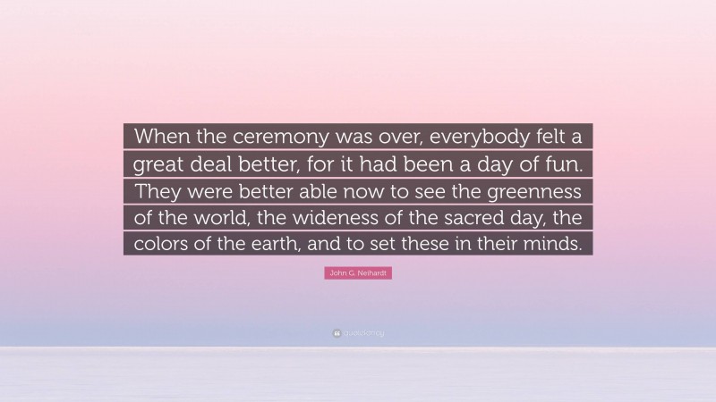 John G. Neihardt Quote: “When the ceremony was over, everybody felt a great deal better, for it had been a day of fun. They were better able now to see the greenness of the world, the wideness of the sacred day, the colors of the earth, and to set these in their minds.”