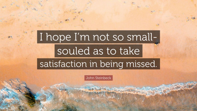 John Steinbeck Quote: “I hope I’m not so small-souled as to take satisfaction in being missed.”