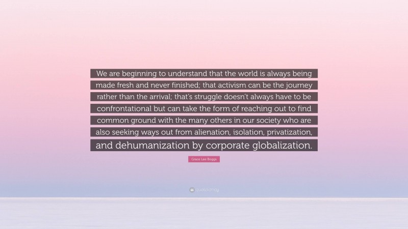 Grace Lee Boggs Quote: “We are beginning to understand that the world is always being made fresh and never finished; that activism can be the journey rather than the arrival; that’s struggle doesn’t always have to be confrontational but can take the form of reaching out to find common ground with the many others in our society who are also seeking ways out from alienation, isolation, privatization, and dehumanization by corporate globalization.”