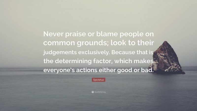 Epictetus Quote: “Never praise or blame people on common grounds; look to their judgements exclusively. Because that is the determining factor, which makes everyone’s actions either good or bad.”