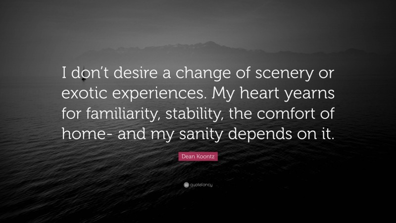 Dean Koontz Quote: “I don’t desire a change of scenery or exotic experiences. My heart yearns for familiarity, stability, the comfort of home- and my sanity depends on it.”
