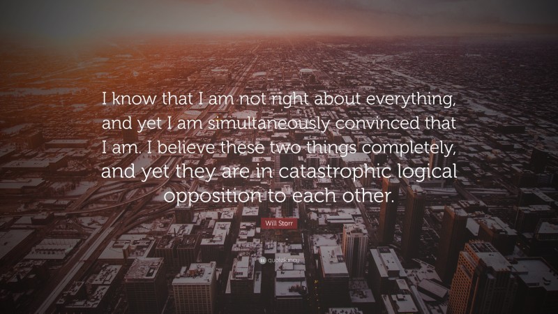 Will Storr Quote: “I know that I am not right about everything, and yet I am simultaneously convinced that I am. I believe these two things completely, and yet they are in catastrophic logical opposition to each other.”