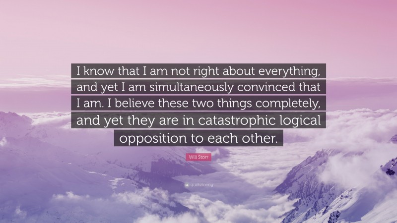 Will Storr Quote: “I know that I am not right about everything, and yet I am simultaneously convinced that I am. I believe these two things completely, and yet they are in catastrophic logical opposition to each other.”