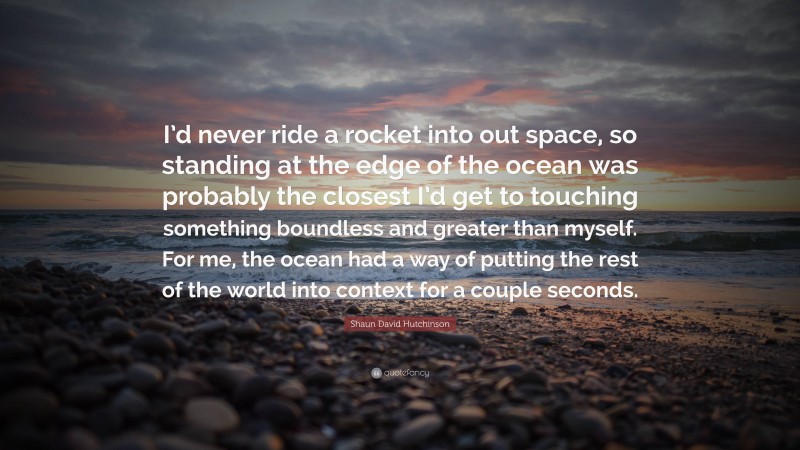 Shaun David Hutchinson Quote: “I’d never ride a rocket into out space, so standing at the edge of the ocean was probably the closest I’d get to touching something boundless and greater than myself. For me, the ocean had a way of putting the rest of the world into context for a couple seconds.”