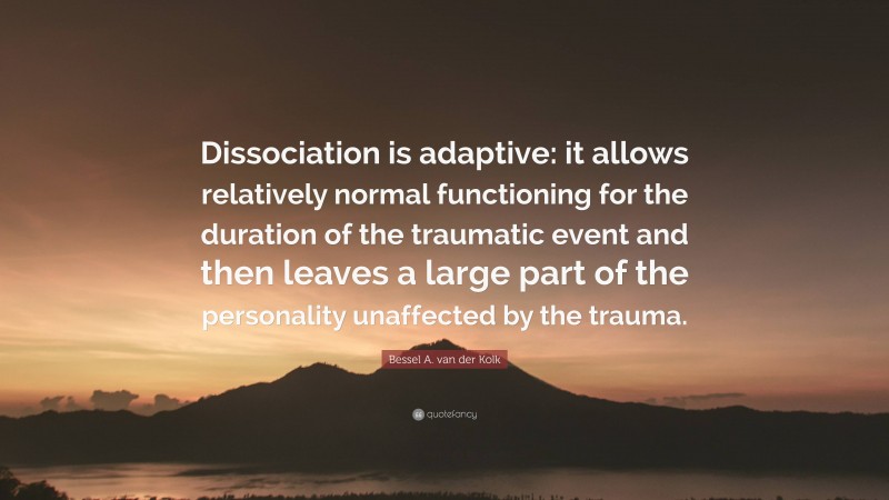 Bessel A. van der Kolk Quote: “Dissociation is adaptive: it allows relatively normal functioning for the duration of the traumatic event and then leaves a large part of the personality unaffected by the trauma.”