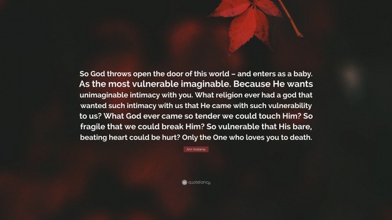 Ann Voskamp Quote: “So God throws open the door of this world – and enters as a baby. As the most vulnerable imaginable. Because He wants unimaginable intimacy with you. What religion ever had a god that wanted such intimacy with us that He came with such vulnerability to us? What God ever came so tender we could touch Him? So fragile that we could break Him? So vulnerable that His bare, beating heart could be hurt? Only the One who loves you to death.”