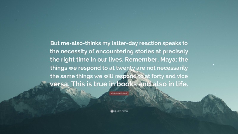 Gabrielle Zevin Quote: “But me-also-thinks my latter-day reaction speaks to the necessity of encountering stories at precisely the right time in our lives. Remember, Maya: the things we respond to at twenty are not necessarily the same things we will respond to at forty and vice versa. This is true in books and also in life.”