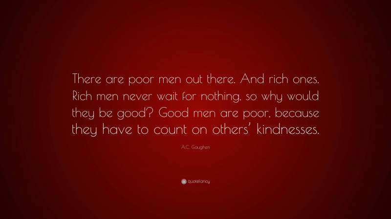 A.C. Gaughen Quote: “There are poor men out there. And rich ones. Rich men never wait for nothing, so why would they be good? Good men are poor, because they have to count on others’ kindnesses.”