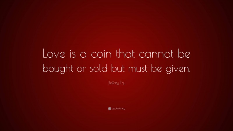 Jeffrey Fry Quote: “Love is a coin that cannot be bought or sold but must be given.”