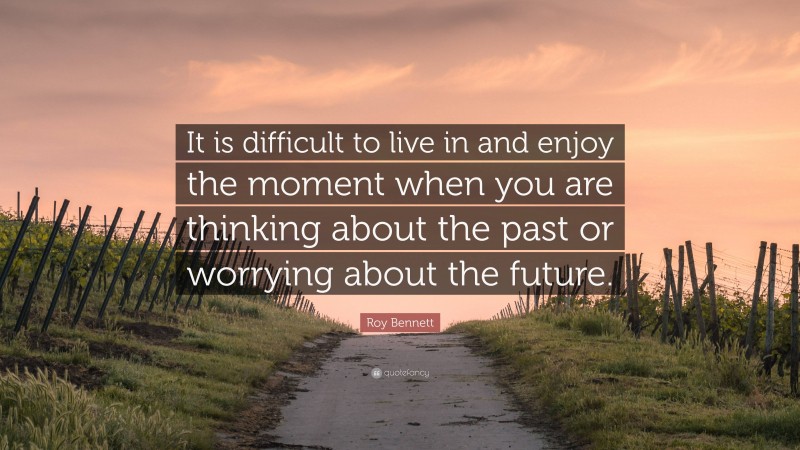 Roy Bennett Quote: “It is difficult to live in and enjoy the moment when you are thinking about the past or worrying about the future.”