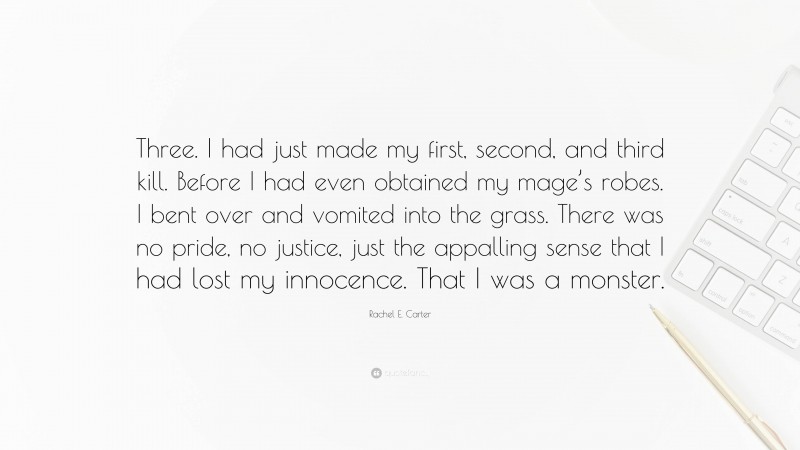 Rachel E. Carter Quote: “Three. I had just made my first, second, and third kill. Before I had even obtained my mage’s robes. I bent over and vomited into the grass. There was no pride, no justice, just the appalling sense that I had lost my innocence. That I was a monster.”