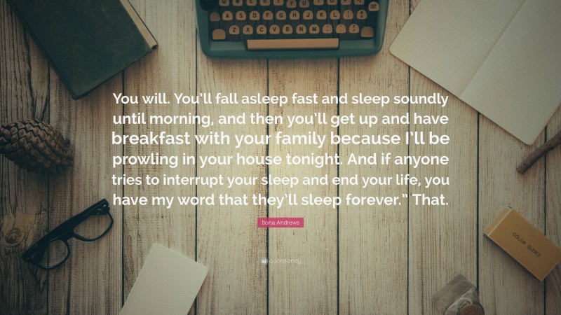 Ilona Andrews Quote: “You will. You’ll fall asleep fast and sleep soundly until morning, and then you’ll get up and have breakfast with your family because I’ll be prowling in your house tonight. And if anyone tries to interrupt your sleep and end your life, you have my word that they’ll sleep forever.” That.”