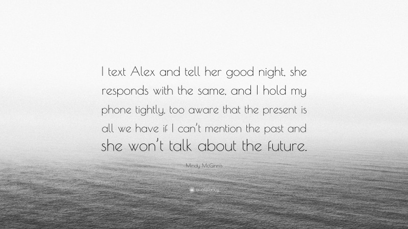 Mindy McGinnis Quote: “I text Alex and tell her good night, she responds with the same, and I hold my phone tightly, too aware that the present is all we have if I can’t mention the past and she won’t talk about the future.”