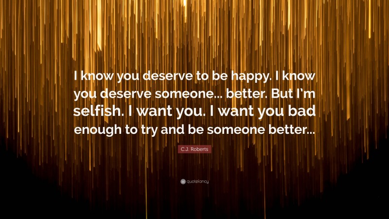 C.J. Roberts Quote: “I know you deserve to be happy. I know you deserve someone... better. But I’m selfish. I want you. I want you bad enough to try and be someone better...”