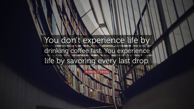 Anthony T. Hincks Quote: “You don’t experience life by drinking coffee fast. You experience life by savoring every last drop.”