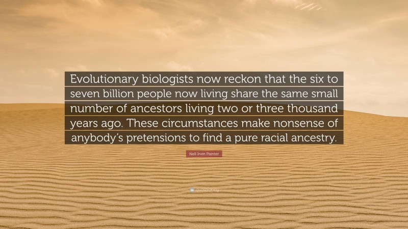 Nell Irvin Painter Quote: “Evolutionary biologists now reckon that the six to seven billion people now living share the same small number of ancestors living two or three thousand years ago. These circumstances make nonsense of anybody’s pretensions to find a pure racial ancestry.”