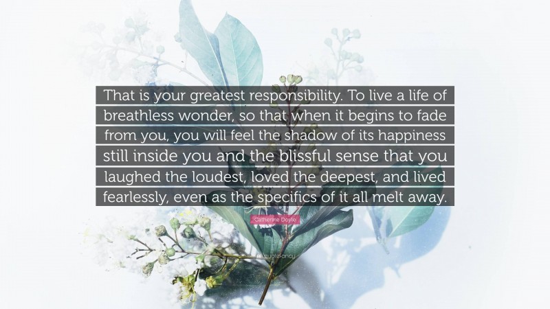 Catherine Doyle Quote: “That is your greatest responsibility. To live a life of breathless wonder, so that when it begins to fade from you, you will feel the shadow of its happiness still inside you and the blissful sense that you laughed the loudest, loved the deepest, and lived fearlessly, even as the specifics of it all melt away.”