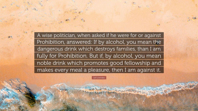 Leil Lowndes Quote: “A wise politician, when asked if he were for or against Prohibition, answered: If by alcohol, you mean the dangerous drink which destroys families, than I am fully for Prohibition. But if, by alcohol, you mean noble drink which promotes good fellowship and makes every meal a pleasure, then I am against it.”