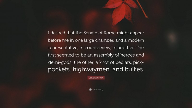 Jonathan Swift Quote: “I desired that the Senate of Rome might appear before me in one large chamber, and a modern representative, in counterview, in another. The first seemed to be an assembly of heroes and demi-gods; the other, a knot of pedlars, pick-pockets, highwaymen, and bullies.”