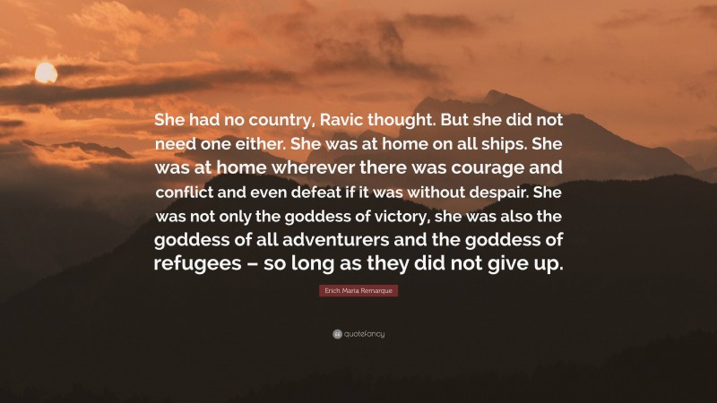 Erich Maria Remarque Quote: “She had no country, Ravic thought. But she did not need one either. She was at home on all ships. She was at home wherever there was courage and conflict and even defeat if it was without despair. She was not only the goddess of victory, she was also the goddess of all adventurers and the goddess of refugees – so long as they did not give up.”