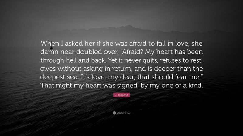 J. Raymond Quote: “When I asked her if she was afraid to fall in love, she damn near doubled over. “Afraid? My heart has been through hell and back. Yet it never quits, refuses to rest, gives without asking in return, and is deeper than the deepest sea. It’s love, my dear, that should fear me.” That night my heart was signed, by my one of a kind.”