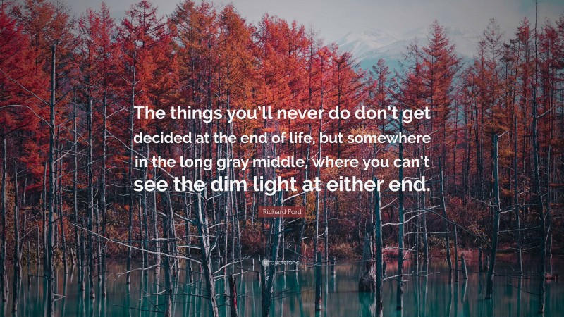 Richard Ford Quote: “The things you’ll never do don’t get decided at the end of life, but somewhere in the long gray middle, where you can’t see the dim light at either end.”