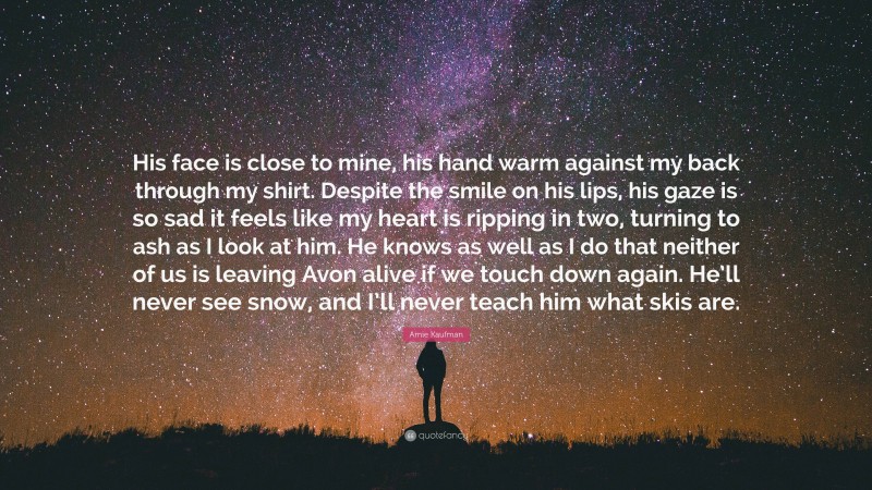 Amie Kaufman Quote: “His face is close to mine, his hand warm against my back through my shirt. Despite the smile on his lips, his gaze is so sad it feels like my heart is ripping in two, turning to ash as I look at him. He knows as well as I do that neither of us is leaving Avon alive if we touch down again. He’ll never see snow, and I’ll never teach him what skis are.”