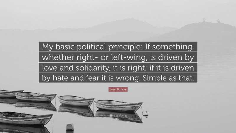 Neel Burton Quote: “My basic political principle: If something, whether right- or left-wing, is driven by love and solidarity, it is right; if it is driven by hate and fear it is wrong. Simple as that.”