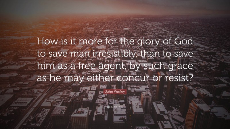 John Wesley Quote: “How is it more for the glory of God to save man irresistibly, than to save him as a free agent, by such grace as he may either concur or resist?”