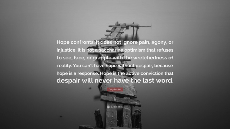Cory Booker Quote: “Hope confronts. It does not ignore pain, agony, or injustice. It is not a saccharine optimism that refuses to see, face, or grapple with the wretchedness of reality. You can’t have hope without despair, because hope is a response. Hope is the active conviction that despair will never have the last word.”