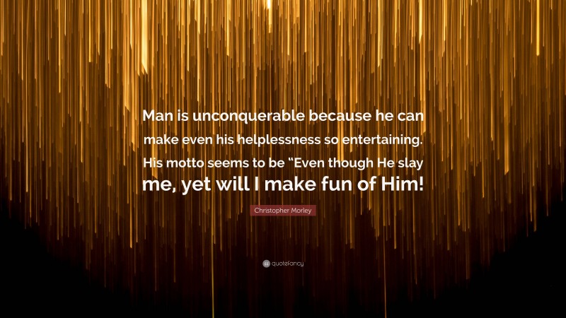 Christopher Morley Quote: “Man is unconquerable because he can make even his helplessness so entertaining. His motto seems to be “Even though He slay me, yet will I make fun of Him!”