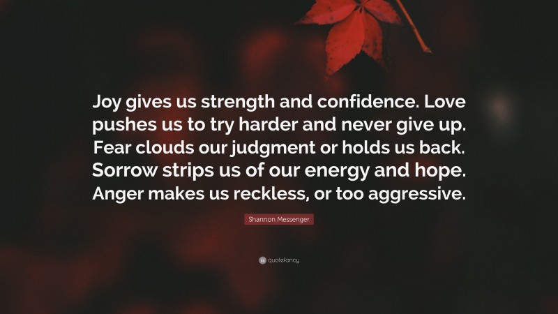 Shannon Messenger Quote: “Joy gives us strength and confidence. Love pushes us to try harder and never give up. Fear clouds our judgment or holds us back. Sorrow strips us of our energy and hope. Anger makes us reckless, or too aggressive.”