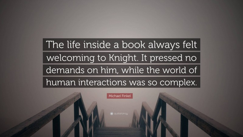 Michael Finkel Quote: “The life inside a book always felt welcoming to Knight. It pressed no demands on him, while the world of human interactions was so complex.”