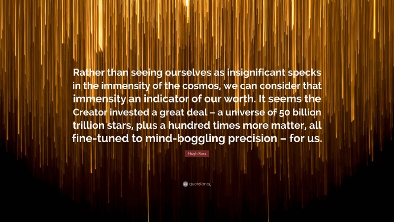 Hugh Ross Quote: “Rather than seeing ourselves as insignificant specks in the immensity of the cosmos, we can consider that immensity an indicator of our worth. It seems the Creator invested a great deal – a universe of 50 billion trillion stars, plus a hundred times more matter, all fine-tuned to mind-boggling precision – for us.”