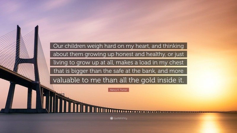 Nancy E. Turner Quote: “Our children weigh hard on my heart, and thinking about them growing up honest and healthy, or just living to grow up at all, makes a load in my chest that is bigger than the safe at the bank, and more valuable to me than all the gold inside it.”