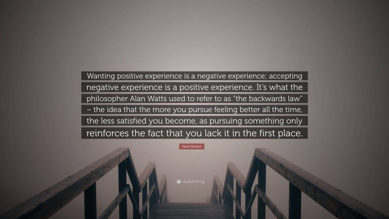Mark Manson Quote: “Wanting positive experience is a negative experience; accepting negative experience is a positive experience. It’s what the philosopher Alan Watts used to refer to as “the backwards law” – the idea that the more you pursue feeling better all the time, the less satisfied you become, as pursuing something only reinforces the fact that you lack it in the first place.”