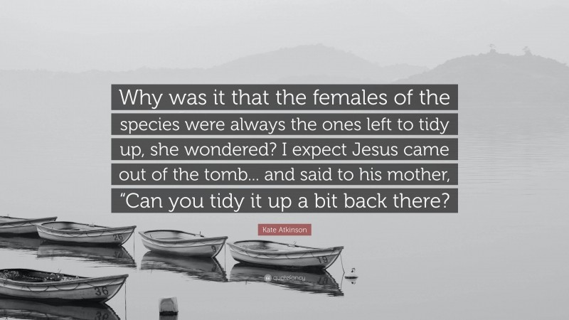 Kate Atkinson Quote: “Why was it that the females of the species were always the ones left to tidy up, she wondered? I expect Jesus came out of the tomb... and said to his mother, “Can you tidy it up a bit back there?”