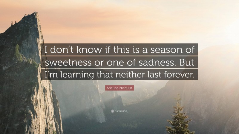 Shauna Niequist Quote: “I don’t know if this is a season of sweetness or one of sadness. But I’m learning that neither last forever.”