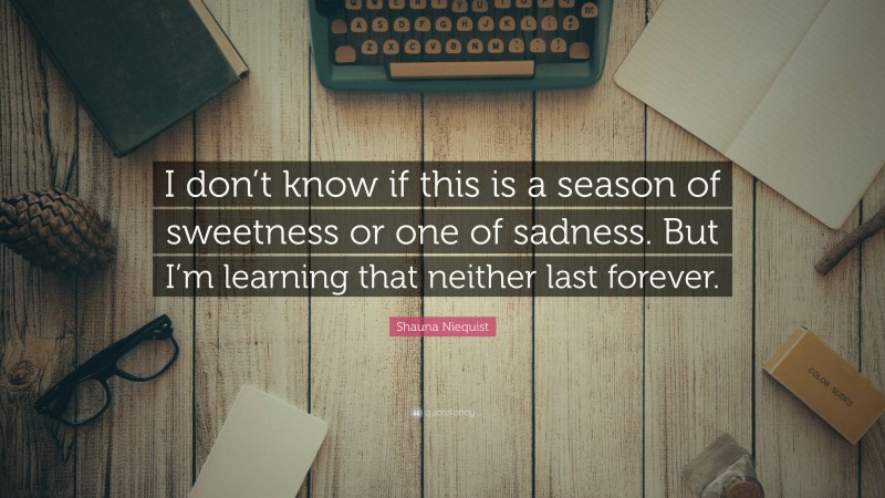 Shauna Niequist Quote: “I don’t know if this is a season of sweetness or one of sadness. But I’m learning that neither last forever.”