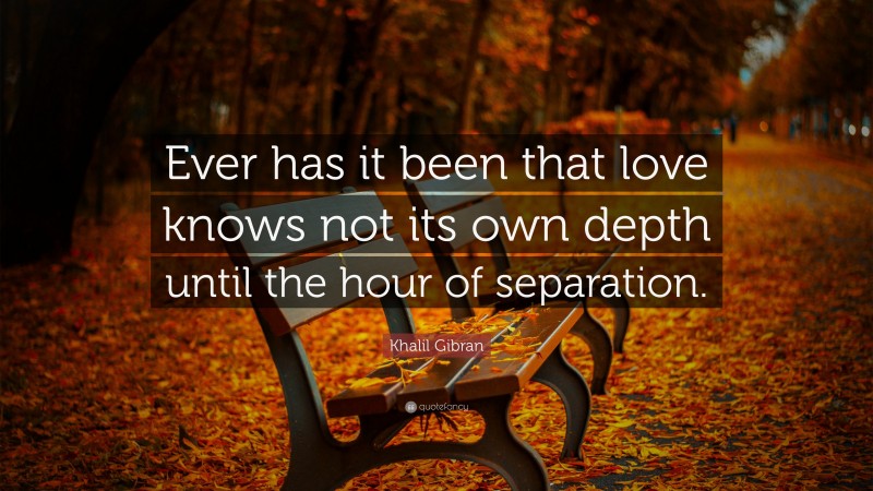 Khalil Gibran Quote: “Ever has it been that love knows not its own depth until the hour of separation.”