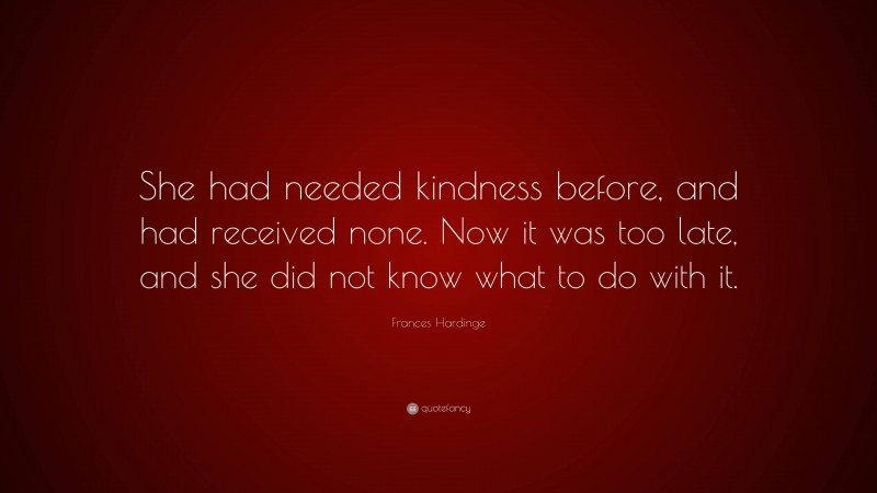 Frances Hardinge Quote: “She had needed kindness before, and had received none. Now it was too late, and she did not know what to do with it.”