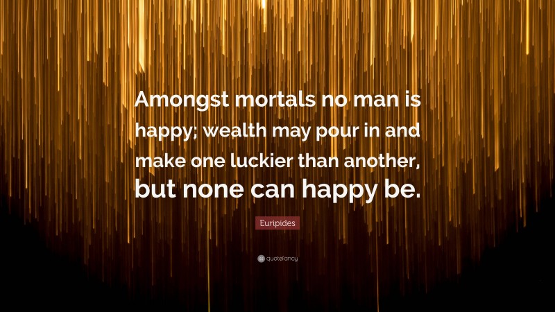 Euripides Quote: “Amongst mortals no man is happy; wealth may pour in and make one luckier than another, but none can happy be.”