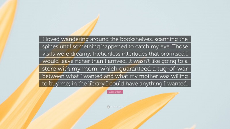 Susan Orlean Quote: “I loved wandering around the bookshelves, scanning the spines until something happened to catch my eye. Those visits were dreamy, frictionless interludes that promised I would leave richer than I arrived. It wasn’t like going to a store with my mom, which guaranteed a tug-of-war between what I wanted and what my mother was willing to buy me; in the library I could have anything I wanted.”