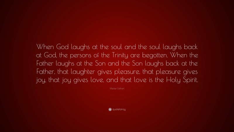 Meister Eckhart Quote: “When God laughs at the soul and the soul laughs back at God, the persons of the Trinity are begotten. When the Father laughs at the Son and the Son laughs back at the Father, that laughter gives pleasure, that pleasure gives joy, that joy gives love, and that love is the Holy Spirit.”