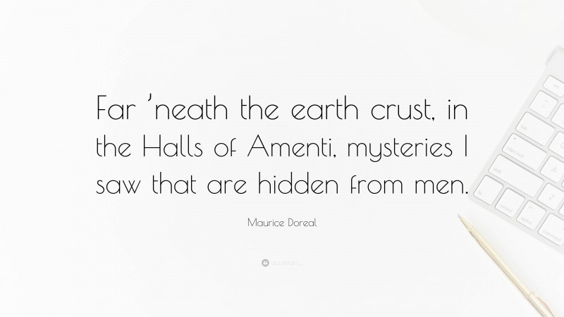 Maurice Doreal Quote: “Far ’neath the earth crust, in the Halls of Amenti, mysteries I saw that are hidden from men.”